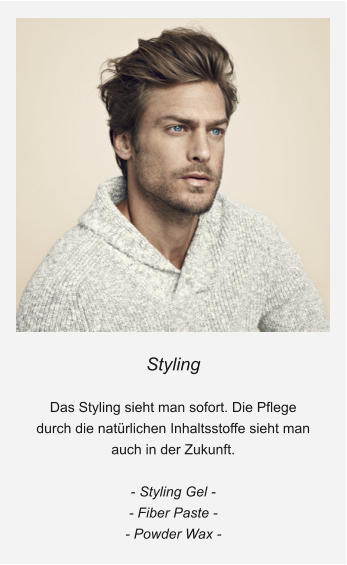 Styling  Das Styling sieht man sofort. Die Pflege durch die natürlichen Inhaltsstoffe sieht man auch in der Zukunft.  - Styling Gel - - Fiber Paste - - Powder Wax -