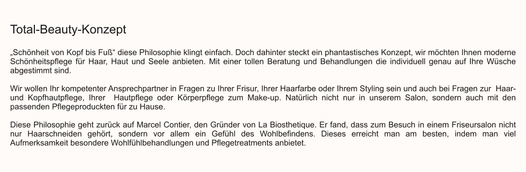 Total-Beauty-Konzept  „Schönheit von Kopf bis Fuß“ diese Philosophie klingt einfach. Doch dahinter steckt ein phantastisches Konzept, wir möchten Ihnen moderne Schönheitspflege für Haar, Haut und Seele anbieten. Mit einer tollen Beratung und Behandlungen die individuell genau auf Ihre Wüsche abgestimmt sind.  Wir wollen Ihr kompetenter Ansprechpartner in Fragen zu Ihrer Frisur, Ihrer Haarfarbe oder Ihrem Styling sein und auch bei Fragen zur  Haar- und Kopfhautpflege, Ihrer  Hautpflege oder Körperpflege zum Make-up. Natürlich nicht nur in unserem Salon, sondern auch mit den passenden Pflegeproduckten für zu Hause.  Diese Philosophie geht zurück auf Marcel Contier, den Gründer von La Biosthetique. Er fand, dass zum Besuch in einem Friseursalon nicht nur Haarschneiden gehört, sondern vor allem ein Gefühl des Wohlbefindens. Dieses erreicht man am besten, indem man viel Aufmerksamkeit besondere Wohlfühlbehandlungen und Pflegetreatments anbietet.