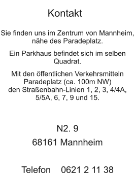  Sie finden uns im Zentrum von Mannheim, nähe des Paradeplatz.  Ein Parkhaus befindet sich im selben Quadrat.  Mit den öffentlichen Verkehrsmitteln Paradeplatz (ca. 100m NW) den Straßenbahn-Linien 1, 2, 3, 4/4A, 5/5A, 6, 7, 9 und 15.    N2. 9 68161 Mannheim  Telefon    0621 2 11 38   Kontakt